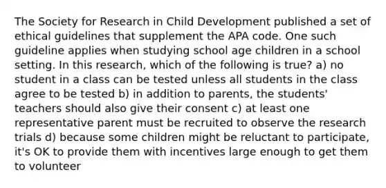 The Society for Research in Child Development published a set of ethical guidelines that supplement the APA code. One such guideline applies when studying school age children in a school setting. In this research, which of the following is true? a) no student in a class can be tested unless all students in the class agree to be tested b) in addition to parents, the students' teachers should also give their consent c) at least one representative parent must be recruited to observe the research trials d) because some children might be reluctant to participate, it's OK to provide them with incentives large enough to get them to volunteer