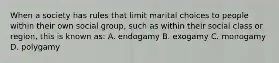 When a society has rules that limit marital choices to people within their own social group, such as within their social class or region, this is known as: A. endogamy B. exogamy C. monogamy D. polygamy