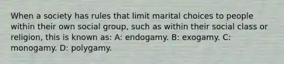 When a society has rules that limit marital choices to people within their own social group, such as within their social class or religion, this is known as: A: endogamy. B: exogamy. C: monogamy. D: polygamy.