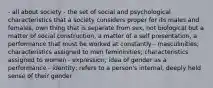 - all about society - the set of social and psychological characteristics that a society considers proper for its males and females, own thing that is separate from sex, not biological but a matter of social construction, a matter of a self presentation, a performance that must be worked at constantly - masculinities; characteristics assigned to men femininities; characteristics assigned to women - expression; idea of gender as a performance - identity; refers to a person's internal, deeply held sense of their gender