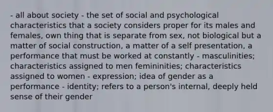 - all about society - the set of social and psychological characteristics that a society considers proper for its males and females, own thing that is separate from sex, not biological but a matter of social construction, a matter of a self presentation, a performance that must be worked at constantly - masculinities; characteristics assigned to men femininities; characteristics assigned to women - expression; idea of gender as a performance - identity; refers to a person's internal, deeply held sense of their gender