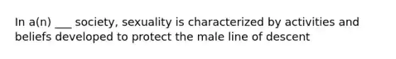 In a(n) ___ society, sexuality is characterized by activities and beliefs developed to protect the male line of descent