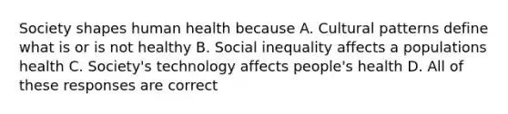 Society shapes human health because A. Cultural patterns define what is or is not healthy B. Social inequality affects a populations health C. Society's technology affects people's health D. All of these responses are correct