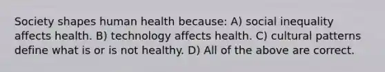 Society shapes human health because: A) social inequality affects health. B) technology affects health. C) cultural patterns define what is or is not healthy. D) All of the above are correct.