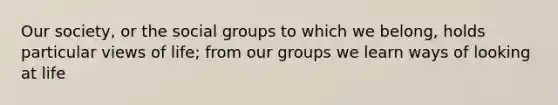 Our society, or the social groups to which we belong, holds particular views of life; from our groups we learn ways of looking at life