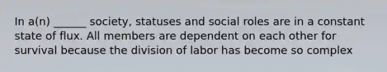 In a(n) ______ society, statuses and social roles are in a constant state of flux. All members are dependent on each other for survival because the division of labor has become so complex