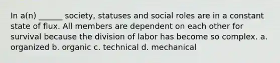 In a(n) ______ society, statuses and social roles are in a constant state of flux. All members are dependent on each other for survival because the division of labor has become so complex. a. organized b. organic c. technical d. mechanical