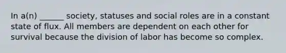 In a(n) ______ society, statuses and social roles are in a constant state of flux. All members are dependent on each other for survival because the division of labor has become so complex.