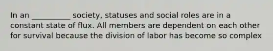 In an __________ society, statuses and social roles are in a constant state of flux. All members are dependent on each other for survival because the division of labor has become so complex