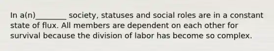 In a(n)________ society, statuses and social roles are in a constant state of flux. All members are dependent on each other for survival because the division of labor has become so complex.