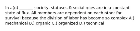 In a(n) _______ society, statuses & social roles are in a constant state of flux. All members are dependent on each other for survival because the division of labor has become so complex A.) mechanical B.) organic C.) organized D.) technical