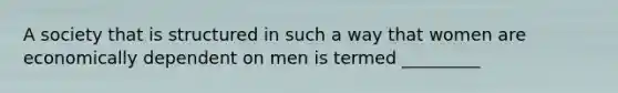 A society that is structured in such a way that women are economically dependent on men is termed _________