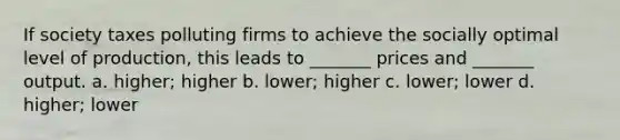 If society taxes polluting firms to achieve the socially optimal level of production, this leads to _______ prices and _______ output. a. higher; higher b. lower; higher c. lower; lower d. higher; lower