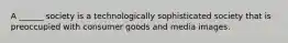 A ______ society is a technologically sophisticated society that is preoccupied with consumer goods and media images.