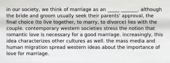 in our society, we think of marriage as an _____ _______. although the bride and groom usually seek their parents' approval, the final choice (to live together, to marry, to divorce) lies with the couple. contemporary western societies stress the notion that romantic love is necessary for a good marriage. increasingly, this idea characterizes other cultures as well. the mass media and human migration spread western ideas about the importance of love for marriage.