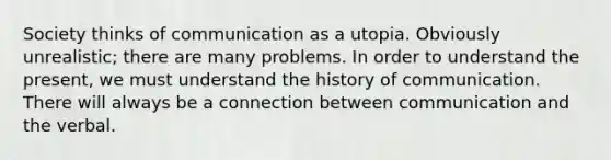 Society thinks of communication as a utopia. Obviously unrealistic; there are many problems. In order to understand the present, we must understand the history of communication. There will always be a connection between communication and the verbal.