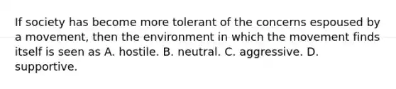 If society has become more tolerant of the concerns espoused by a movement, then the environment in which the movement finds itself is seen as A. hostile. B. neutral. C. aggressive. D. supportive.