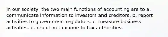 In our society, the two main functions of accounting are to a. communicate information to investors and creditors. b. report activities to government regulators. c. measure business activities. d. report net income to tax authorities.