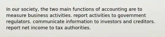 In our society, the two main functions of accounting are to measure business activities. report activities to government regulators. communicate information to investors and creditors. report net income to tax authorities.