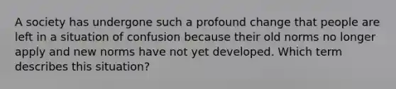A society has undergone such a profound change that people are left in a situation of confusion because their old norms no longer apply and new norms have not yet developed. Which term describes this situation?