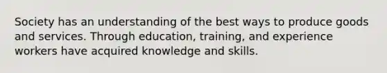 Society has an understanding of the best ways to produce goods and services. Through education, training, and experience workers have acquired knowledge and skills.