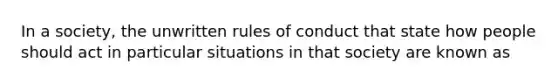 In a society, the unwritten rules of conduct that state how people should act in particular situations in that society are known as