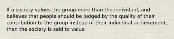 If a society values the group <a href='https://www.questionai.com/knowledge/keWHlEPx42-more-than' class='anchor-knowledge'>more than</a> the individual, and believes that people should be judged by the quality of their contribution to the group instead of their individual achievement, then the society is said to value