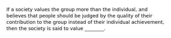 If a society values the group more than the individual, and believes that people should be judged by the quality of their contribution to the group instead of their individual achievement, then the society is said to value ________.