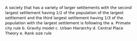 A society that has a variety of larger settlements with the second largest settlement having 1/2 of the population of the largest settlement and the third largest settlement having 1/3 of the population with the largest settlement is following the a. Primate city rule b. Gravity model c. Urban Hierarchy d. Central Place Theory e. Rank size rule