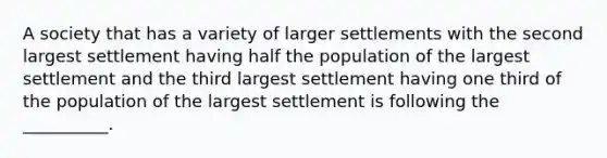 A society that has a variety of larger settlements with the second largest settlement having half the population of the largest settlement and the third largest settlement having one third of the population of the largest settlement is following the __________.