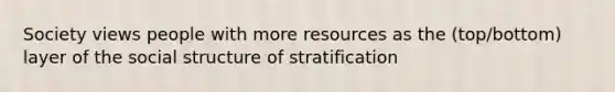 Society views people with more resources as the (top/bottom) layer of the social structure of stratification