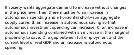 If society wants aggregate demand to increase without changes in the price​ level, then there must be A. an increase in autonomous spending and a horizontal short−run aggregate supply curve. B. an increase in autonomous saving so that autonomous investment spending can increase. C. an increase in autonomous spending combined with an increase in the marginal propensity to save. D. a gap between full employment and the current level of real GDP and an increase in autonomous spending.