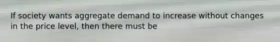 If society wants aggregate demand to increase without changes in the price level, then there must be