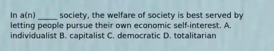 In a(n) _____ society, the welfare of society is best served by letting people pursue their own economic self-interest. A. individualist B. capitalist C. democratic D. totalitarian