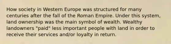 How society in Western Europe was structured for many centuries after the fall of the Roman Empire. Under this system, land ownership was the main symbol of wealth. Wealthy landowners "paid" less important people with land in order to receive their services and/or loyalty in return.