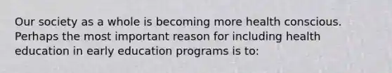 Our society as a whole is becoming more health conscious. Perhaps the most important reason for including health education in early education programs is to: