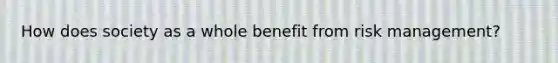 How does society as a whole benefit from risk management?