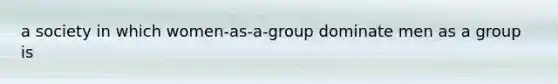 a society in which women-as-a-group dominate men as a group is