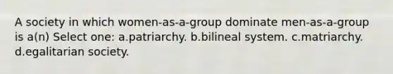 A society in which women-as-a-group dominate men-as-a-group is a(n) Select one: a.patriarchy. b.bilineal system. c.matriarchy. d.egalitarian society.