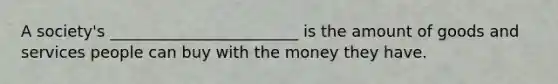 A society's ________________________ is the amount of goods and services people can buy with the money they have.