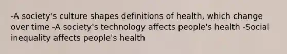 -A society's culture shapes definitions of health, which change over time -A society's technology affects people's health -Social inequality affects people's health