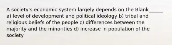 A society's economic system largely depends on the Blank______. a) level of development and political ideology b) tribal and religious beliefs of the people c) differences between the majority and the minorities d) increase in population of the society