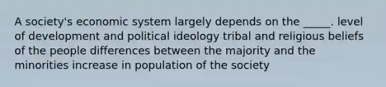 A society's economic system largely depends on the _____. level of development and political ideology tribal and religious beliefs of the people differences between the majority and the minorities increase in population of the society