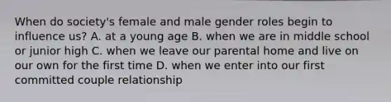 When do society's female and male <a href='https://www.questionai.com/knowledge/kFBKZBlIHQ-gender-roles' class='anchor-knowledge'>gender roles</a> begin to influence us? A. at a young age B. when we are in middle school or junior high C. when we leave our parental home and live on our own for the first time D. when we enter into our first committed couple relationship