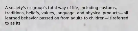 A society's or group's total way of life, including customs, traditions, beliefs, values, language, and physical products—all learned behavior passed on from adults to children—is referred to as its