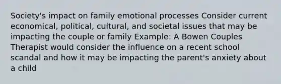 Society's impact on family emotional processes Consider current economical, political, cultural, and societal issues that may be impacting the couple or family Example: A Bowen Couples Therapist would consider the influence on a recent school scandal and how it may be impacting the parent's anxiety about a child