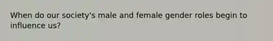 When do our society's male and female gender roles begin to influence us?