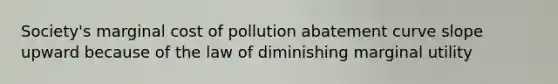 Society's marginal cost of pollution abatement curve slope upward because of the law of diminishing marginal utility