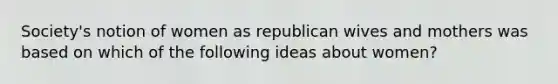 Society's notion of women as republican wives and mothers was based on which of the following ideas about women?