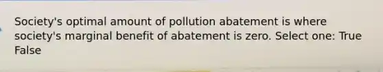 Society's optimal amount of pollution abatement is where society's marginal benefit of abatement is zero. Select one: True False